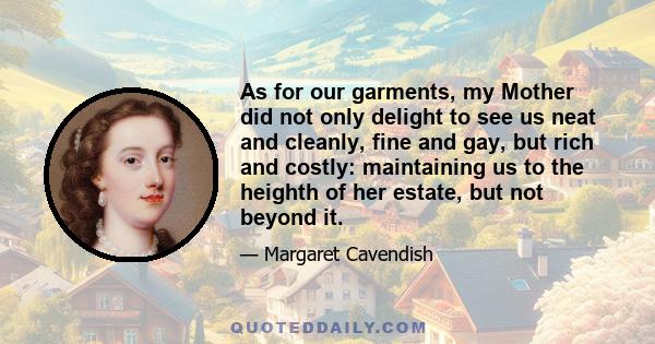 As for our garments, my Mother did not only delight to see us neat and cleanly, fine and gay, but rich and costly: maintaining us to the heighth of her estate, but not beyond it.