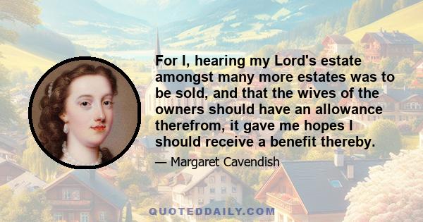 For I, hearing my Lord's estate amongst many more estates was to be sold, and that the wives of the owners should have an allowance therefrom, it gave me hopes I should receive a benefit thereby.