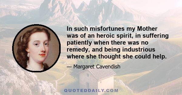 In such misfortunes my Mother was of an heroic spirit, in suffering patiently when there was no remedy, and being industrious where she thought she could help.