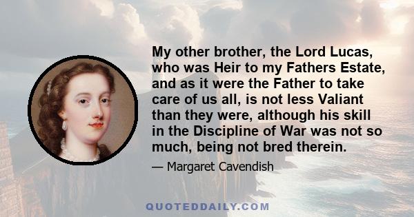 My other brother, the Lord Lucas, who was Heir to my Fathers Estate, and as it were the Father to take care of us all, is not less Valiant than they were, although his skill in the Discipline of War was not so much,