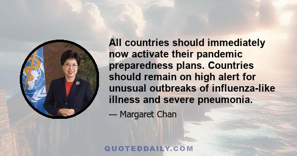 All countries should immediately now activate their pandemic preparedness plans. Countries should remain on high alert for unusual outbreaks of influenza-like illness and severe pneumonia.