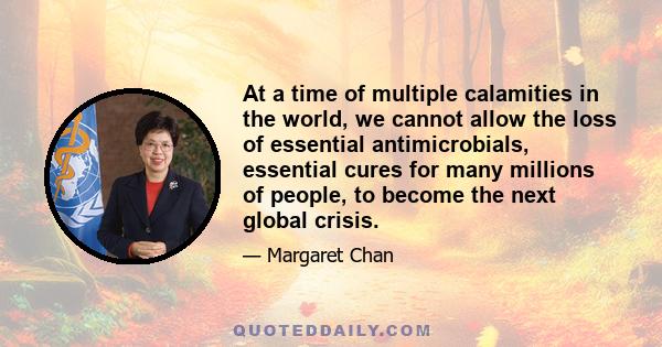 At a time of multiple calamities in the world, we cannot allow the loss of essential antimicrobials, essential cures for many millions of people, to become the next global crisis.