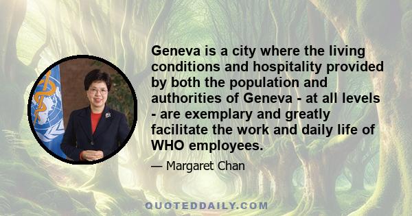 Geneva is a city where the living conditions and hospitality provided by both the population and authorities of Geneva - at all levels - are exemplary and greatly facilitate the work and daily life of WHO employees.