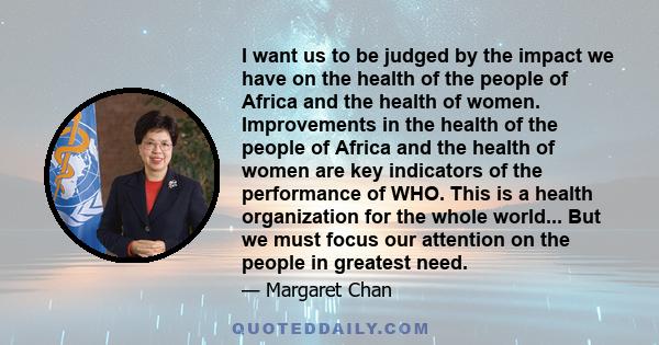 I want us to be judged by the impact we have on the health of the people of Africa and the health of women. Improvements in the health of the people of Africa and the health of women are key indicators of the