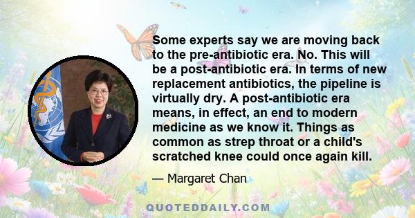 Some experts say we are moving back to the pre-antibiotic era. No. This will be a post-antibiotic era. In terms of new replacement antibiotics, the pipeline is virtually dry. A post-antibiotic era means, in effect, an