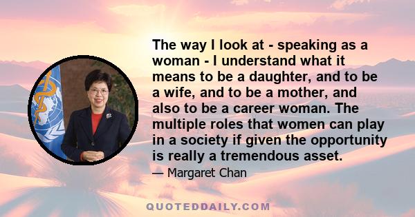 The way I look at - speaking as a woman - I understand what it means to be a daughter, and to be a wife, and to be a mother, and also to be a career woman. The multiple roles that women can play in a society if given