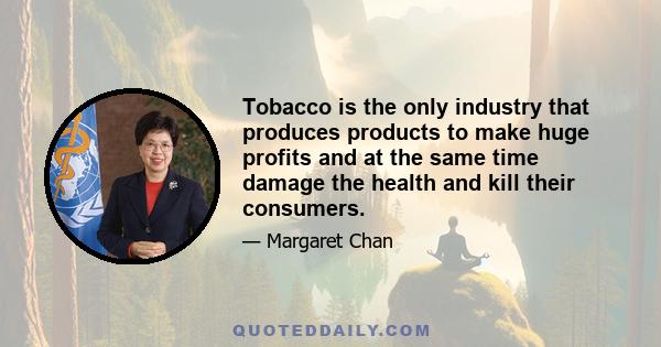 Tobacco is the only industry that produces products to make huge profits and at the same time damage the health and kill their consumers.