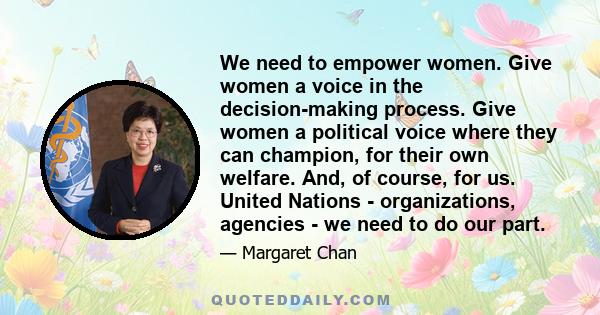 We need to empower women. Give women a voice in the decision-making process. Give women a political voice where they can champion, for their own welfare. And, of course, for us. United Nations - organizations, agencies