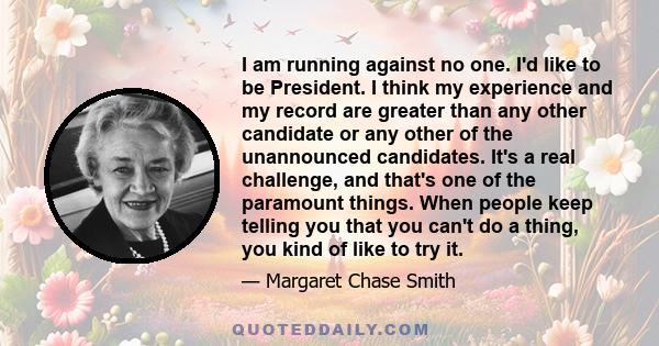 I am running against no one. I'd like to be President. I think my experience and my record are greater than any other candidate or any other of the unannounced candidates. It's a real challenge, and that's one of the