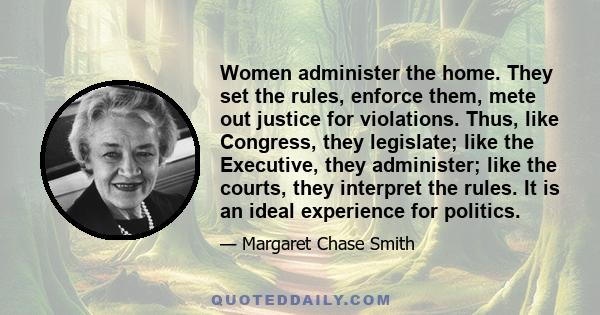 Women administer the home. They set the rules, enforce them, mete out justice for violations. Thus, like Congress, they legislate; like the Executive, they administer; like the courts, they interpret the rules. It is an 