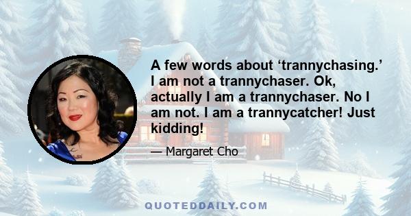 A few words about ‘trannychasing.’ I am not a trannychaser. Ok, actually I am a trannychaser. No I am not. I am a trannycatcher! Just kidding!