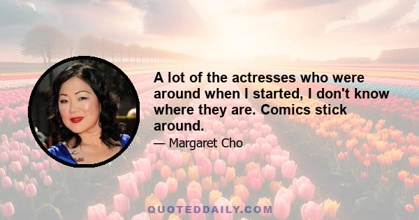 A lot of the actresses who were around when I started, I don't know where they are. Comics stick around.