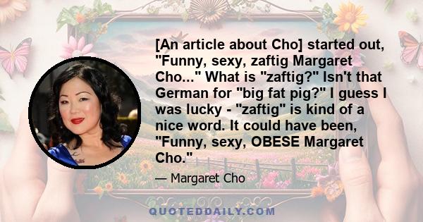 [An article about Cho] started out, Funny, sexy, zaftig Margaret Cho... What is zaftig? Isn't that German for big fat pig? I guess I was lucky - zaftig is kind of a nice word. It could have been, Funny, sexy, OBESE