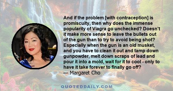 And if the problem [with contraception] is promiscuity, then why does the immense popularity of Viagra go unchecked? Doesn't it make more sense to leave the bullets out of the gun than to try to avoid being shot?