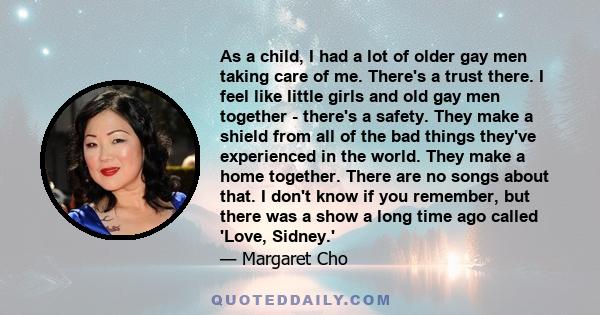 As a child, I had a lot of older gay men taking care of me. There's a trust there. I feel like little girls and old gay men together - there's a safety. They make a shield from all of the bad things they've experienced