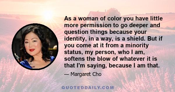 As a woman of color you have little more permission to go deeper and question things because your identity, in a way, is a shield. But if you come at it from a minority status, my person, who I am, softens the blow of