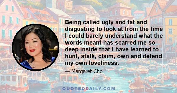 Being called ugly and fat and disgusting to look at from the time I could barely understand what the words meant has scarred me so deep inside that I have learned to hunt, stalk, claim, own and defend my own loveliness.