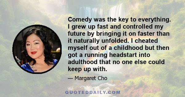 Comedy was the key to everything. I grew up fast and controlled my future by bringing it on faster than it naturally unfolded. I cheated myself out of a childhood but then got a running headstart into adulthood that no