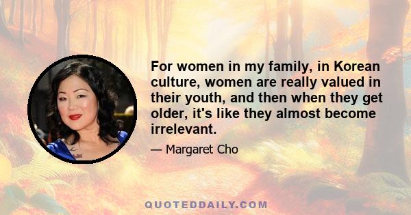 For women in my family, in Korean culture, women are really valued in their youth, and then when they get older, it's like they almost become irrelevant.