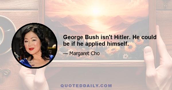 George Bush isn't Hitler. He could be if he applied himself.