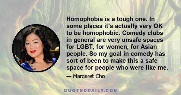 Homophobia is a tough one. In some places it's actually very OK to be homophobic. Comedy clubs in general are very unsafe spaces for LGBT, for women, for Asian people. So my goal in comedy has sort of been to make this