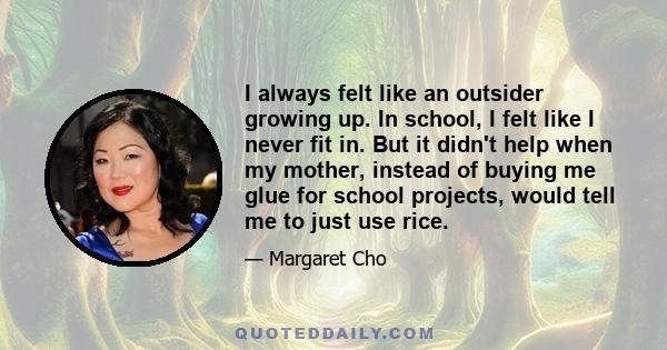 I always felt like an outsider growing up. In school, I felt like I never fit in. But it didn't help when my mother, instead of buying me glue for school projects, would tell me to just use rice.