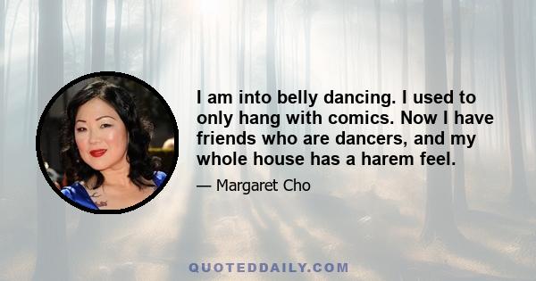 I am into belly dancing. I used to only hang with comics. Now I have friends who are dancers, and my whole house has a harem feel.