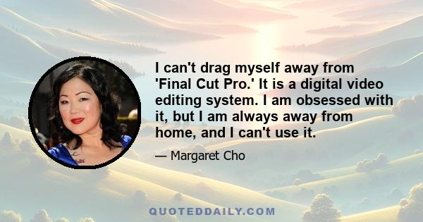 I can't drag myself away from 'Final Cut Pro.' It is a digital video editing system. I am obsessed with it, but I am always away from home, and I can't use it.