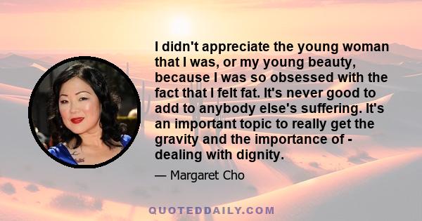 I didn't appreciate the young woman that I was, or my young beauty, because I was so obsessed with the fact that I felt fat. It's never good to add to anybody else's suffering. It's an important topic to really get the