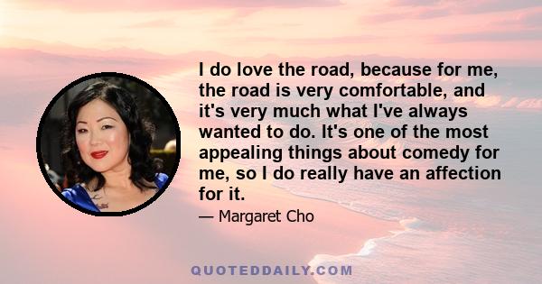 I do love the road, because for me, the road is very comfortable, and it's very much what I've always wanted to do. It's one of the most appealing things about comedy for me, so I do really have an affection for it.