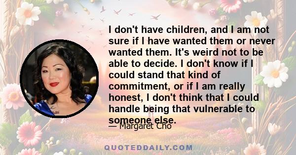 I don't have children, and I am not sure if I have wanted them or never wanted them. It's weird not to be able to decide. I don't know if I could stand that kind of commitment, or if I am really honest, I don't think