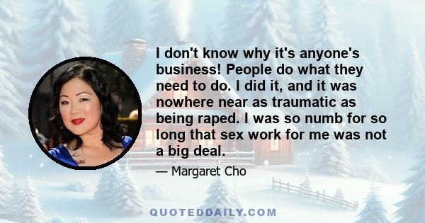 I don't know why it's anyone's business! People do what they need to do. I did it, and it was nowhere near as traumatic as being raped. I was so numb for so long that sex work for me was not a big deal.