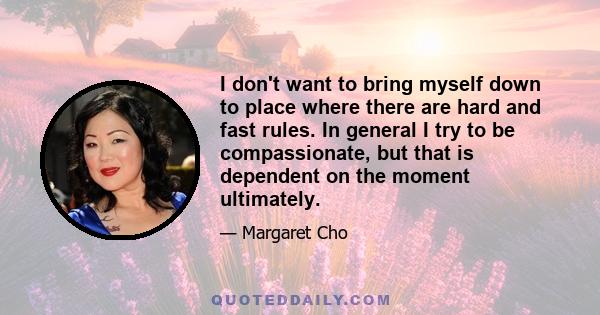 I don't want to bring myself down to place where there are hard and fast rules. In general I try to be compassionate, but that is dependent on the moment ultimately.