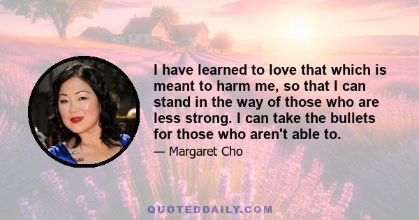 I have learned to love that which is meant to harm me, so that I can stand in the way of those who are less strong. I can take the bullets for those who aren't able to.