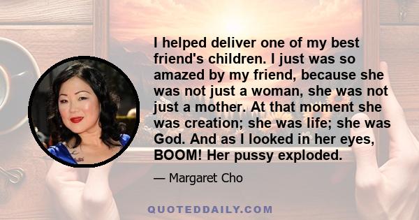 I helped deliver one of my best friend's children. I just was so amazed by my friend, because she was not just a woman, she was not just a mother. At that moment she was creation; she was life; she was God. And as I