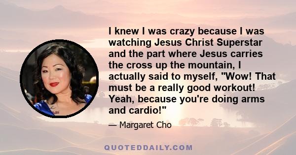 I knew I was crazy because I was watching Jesus Christ Superstar and the part where Jesus carries the cross up the mountain, I actually said to myself, Wow! That must be a really good workout! Yeah, because you're doing 