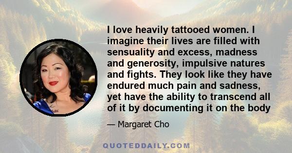 I love heavily tattooed women. I imagine their lives are filled with sensuality and excess, madness and generosity, impulsive natures and fights. They look like they have endured much pain and sadness, yet have the