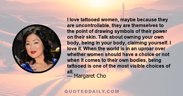 I love tattooed women, maybe because they are uncontrollable, they are themselves to the point of drawing symbols of their power on their skin. Talk about owning your own body, being in your body, claiming yourself. I