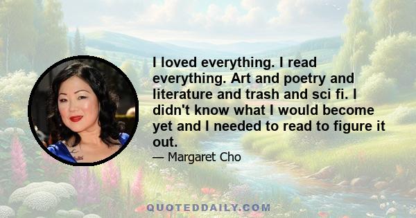 I loved everything. I read everything. Art and poetry and literature and trash and sci fi. I didn't know what I would become yet and I needed to read to figure it out.