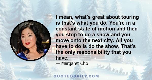 I mean, what's great about touring is that's what you do. You're in a constant state of motion and then you stop to do a show and you move onto the next city. All you have to do is do the show. That's the only