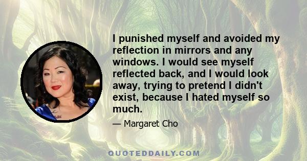 I punished myself and avoided my reflection in mirrors and any windows. I would see myself reflected back, and I would look away, trying to pretend I didn't exist, because I hated myself so much.