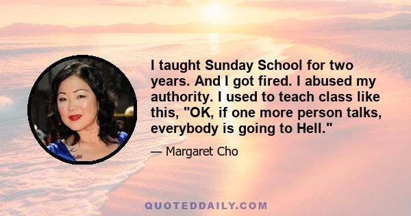 I taught Sunday School for two years. And I got fired. I abused my authority. I used to teach class like this, OK, if one more person talks, everybody is going to Hell.