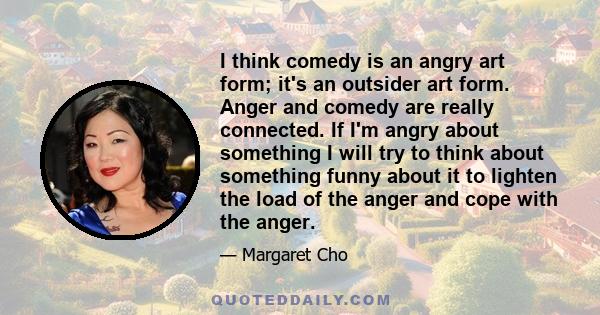 I think comedy is an angry art form; it's an outsider art form. Anger and comedy are really connected. If I'm angry about something I will try to think about something funny about it to lighten the load of the anger and 