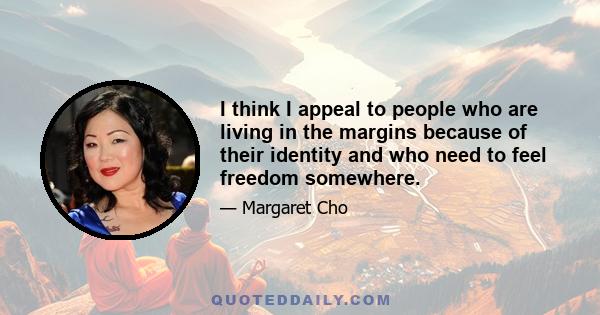 I think I appeal to people who are living in the margins because of their identity and who need to feel freedom somewhere.