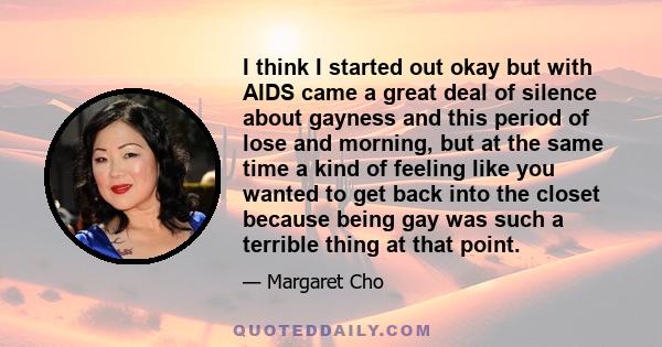 I think I started out okay but with AIDS came a great deal of silence about gayness and this period of lose and morning, but at the same time a kind of feeling like you wanted to get back into the closet because being