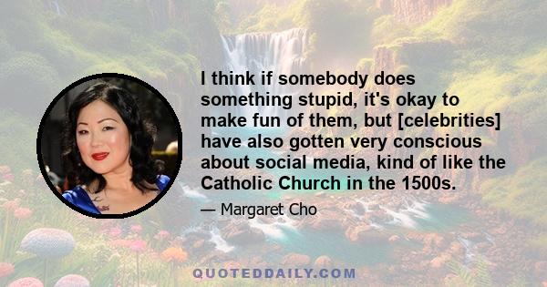 I think if somebody does something stupid, it's okay to make fun of them, but [celebrities] have also gotten very conscious about social media, kind of like the Catholic Church in the 1500s.