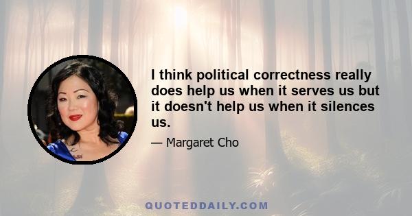 I think political correctness really does help us when it serves us but it doesn't help us when it silences us.