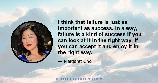 I think that failure is just as important as success. In a way, failure is a kind of success if you can look at it in the right way, if you can accept it and enjoy it in the right way.