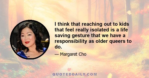 I think that reaching out to kids that feel really isolated is a life saving gesture that we have a responsibility as older queers to do.