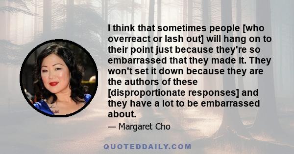 I think that sometimes people [who overreact or lash out] will hang on to their point just because they're so embarrassed that they made it. They won't set it down because they are the authors of these [disproportionate 